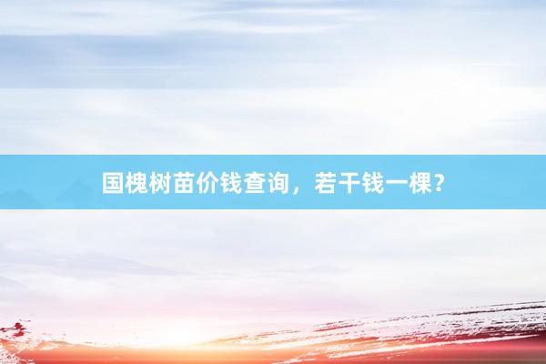 国槐树苗价钱查询，若干钱一棵？