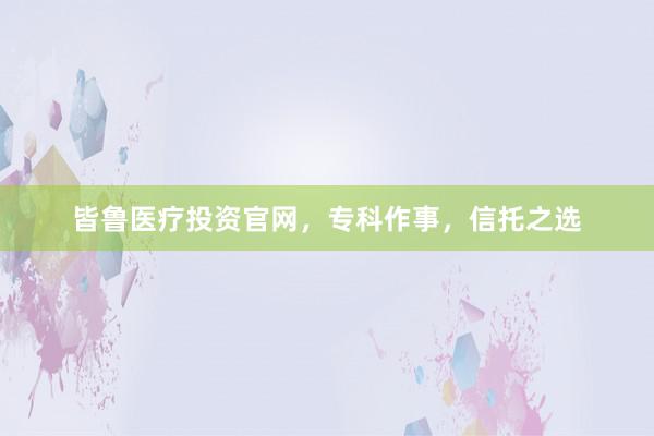 皆鲁医疗投资官网，专科作事，信托之选