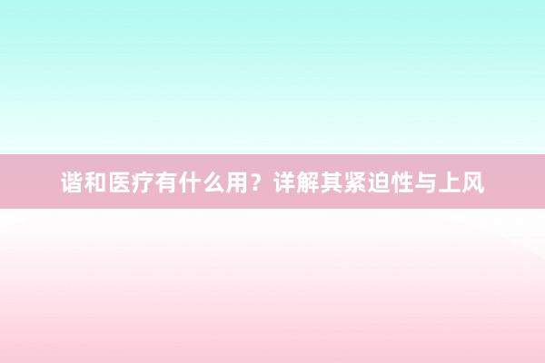 谐和医疗有什么用？详解其紧迫性与上风